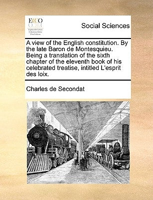 A View of the English Constitution. by the Late Baron de Montesquieu. Being a Translation of the Sixth Chapter of the Eleventh Book of His Celebrated by Secondat, Charles de