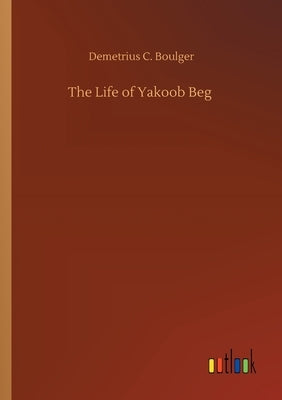 The Life of Yakoob Beg by Boulger, Demetrius C.