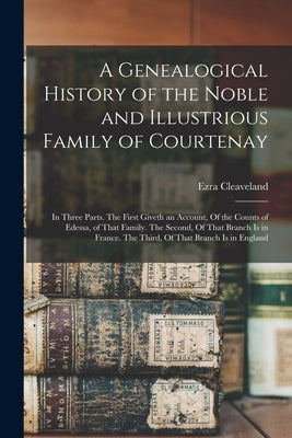 A Genealogical History of the Noble and Illustrious Family of Courtenay: In Three Parts. The First Giveth an Account, Of the Counts of Edessa, of That by Cleaveland, Ezra