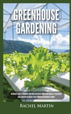 Greenhouse Gardening: Beginner's Guide to Growing Your Own Vegetables, Fruits and Herbs All Year-Round and Learn How to Quickly Build Your O by Martin, Rachel