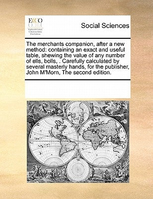 The Merchants Companion, After a New Method: Containing an Exact and Useful Table, Shewing the Value of Any Number of Ells, Bolls, . Carefully Calcula by Multiple Contributors