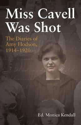 Miss Cavell Was Shot: The Diaries of Amy Hodson, 1914-1920 by Kendall, Monica