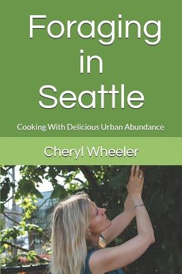 Foraging in Seattle: Cooking with Delicious Urban Abundance by Wheeler, Cheryl