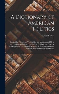 A Dictionary of American Politics: Comprising Accounts of Political Parties, Measures and Men, and Explanations of the Constitution, Divisions and Pra by Brown, Everit