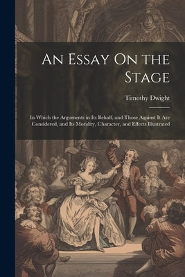 An Essay On the Stage: In Which the Arguments in Its Behalf, and Those Against It Are Considered, and Its Morality, Character, and Effects Il by Dwight, Timothy