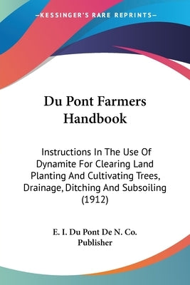 Du Pont Farmers Handbook: Instructions In The Use Of Dynamite For Clearing Land Planting And Cultivating Trees, Drainage, Ditching And Subsoilin by E I Du Pont de N Co Publisher