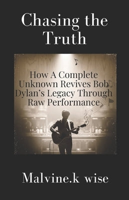 Chasing the Truth: How A Complete Unknown Revives Bob Dylan's Legacy Through Raw Performance by Wise, Malvine K.