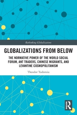 Globalizations from Below: The Normative Power of the World Social Forum, Ant Traders, Chinese Migrants, and Levantine Cosmopolitanism by Tudoroiu, Theodor