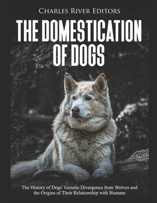 The Domestication of Dogs: The History of Dogs' Genetic Divergence from Wolves and the Origins of Their Relationship with Humans by Charles River