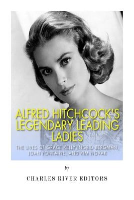 Alfred Hitchcock's Legendary Leading Ladies: The Lives of Grace Kelly, Ingrid Bergman, Joan Fontaine, and Kim Novak by Charles River Editors