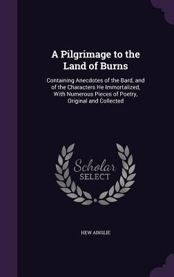 A Pilgrimage to the Land of Burns: Containing Anecdotes of the Bard, and of the Characters He Immortalized, With Numerous Pieces of Poetry, Original a by Ainslie, Hew