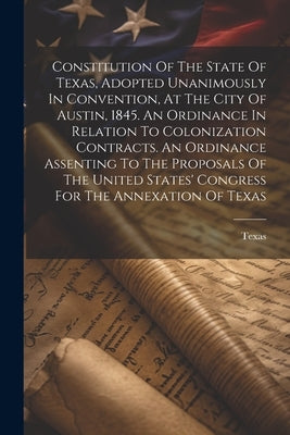 Constitution Of The State Of Texas, Adopted Unanimously In Convention, At The City Of Austin, 1845. An Ordinance In Relation To Colonization Contracts by Texas