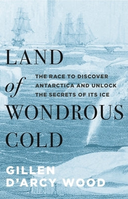 Land of Wondrous Cold: The Race to Discover Antarctica and Unlock the Secrets of Its Ice by Wood