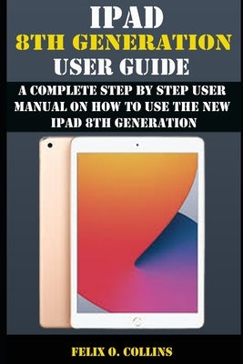 iPad 8th Generation User Guide: A Complete Step By Step User Manual On How To Use The New iPad 8th Generation by Collins, Felix O.