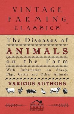 The Diseases of Animals on the Farm - With Information on Sheep, Pigs, Cattle and Other Animals by Various