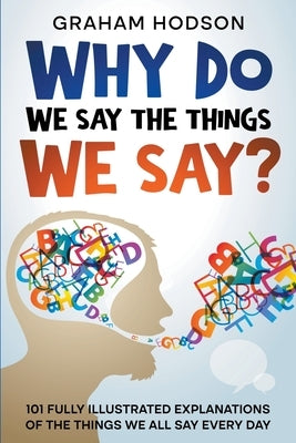 Why Do We Say The Things We Say? 101 Fully Illustrated Explanations of the Things We All Say Every Day by Hodson, Graham