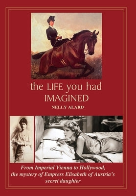 The Life You Had Imagined: From Imperial Vienna to Hollywood, the mystery of Empress Elisabeth of Austria's secret daughter by Alard, Nelly