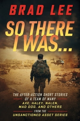 So There I Was...: The After-Action Short Stories of A Team Of Many; Axe, Haley, Nalen, Mad Dog, and Others from the Unsactioned Asset Se by Lee, Brad