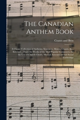 The Canadian Anthem Book; a Choice Collection of Anthems, Sentences, Motets, Chants, &c., Selected ... From the Works of the Most Popular Composers, f by Coates (C W ) and Bros