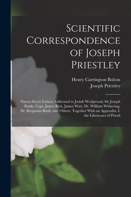 Scientific Correspondence of Joseph Priestley: Ninety-Seven Letters Addressed to Josiah Wedgwood, Sir Joseph Banks, Capt. James Keir, James Watt, Dr. by Bolton, Henry Carrington