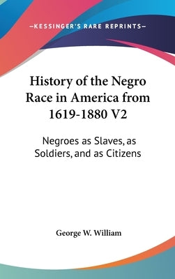 History of the Negro Race in America from 1619-1880 V2: Negroes as Slaves, as Soldiers, and as Citizens by William, George W.