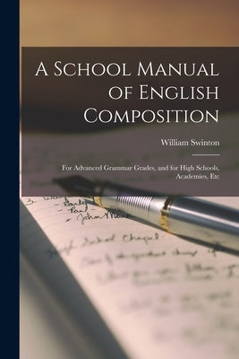 A School Manual of English Composition: For Advanced Grammar Grades, and for High Schools, Academies, Etc by Swinton, William