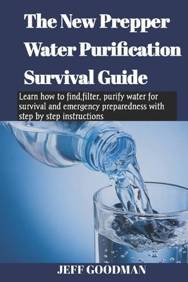 The new prepper water purification survival guide: Learn how to find, filter, purify water for survival and emergency preparedness with step by step i by Goodman, Jeff