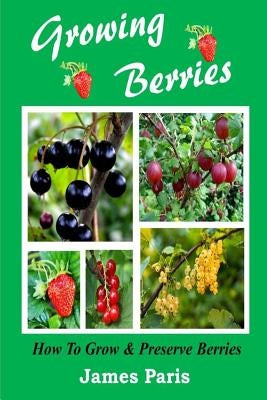 Growing Berries - How To Grow And Preserve Berries: Strawberries, Raspberries, Blackberries, Blueberries, Gooseberries, Redcurrants, Blackcurrants & W by Paris, James