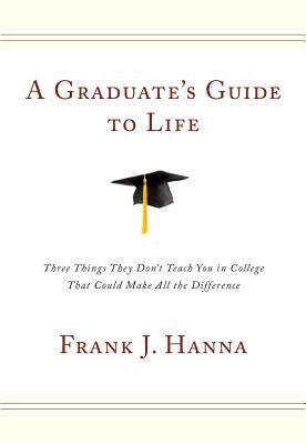 A Graduate's Guide to Life: Three Things They Didn't Teach You in College That Could Make All the Difference by Hanna, Frank J.