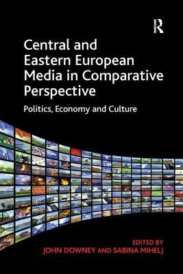 Central and Eastern European Media in Comparative Perspective: Politics, Economy and Culture. Edited by John Downey and Sabina Mihelj by Downey, John