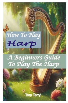 How to Play Harp: A Beginners Guide To Play The Harp by Terry, Tom