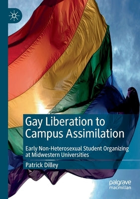 Gay Liberation to Campus Assimilation: Early Non-Heterosexual Student Organizing at Midwestern Universities by Dilley, Patrick