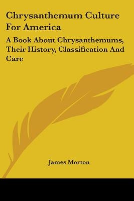 Chrysanthemum Culture For America: A Book About Chrysanthemums, Their History, Classification And Care by Morton, James