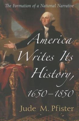 America Writes Its History, 1650-1850: The Formation of a National Narrative by Pfister, Jude M.