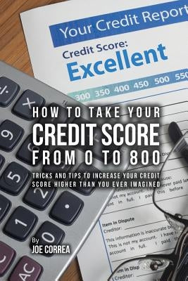 How to take your credit score from 0 to 800: Tricks and tips to increase your credit score higher than you ever imagined by Correa, Joe