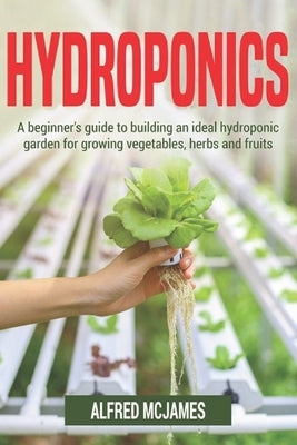 Hydroponics: A Beginner's Guide to Building an Ideal Hydroponic Garden for Growing Vegetables, Herbs and Fruits by McJames, Alfred