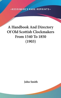 A Handbook And Directory Of Old Scottish Clockmakers From 1540 To 1850 (1903) by Smith, John