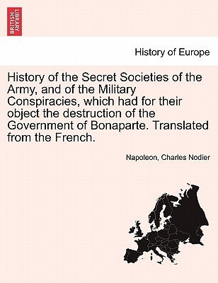 History of the Secret Societies of the Army, and of the Military Conspiracies, Which Had for Their Object the Destruction of the Government of Bonapar by Napoleon