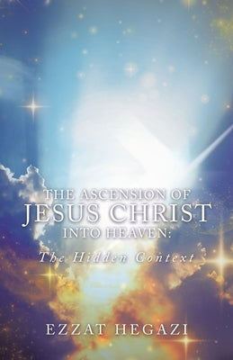 The Ascension of Jesus Christ into Heaven: the Hidden Context by Hegazi, Ezzat