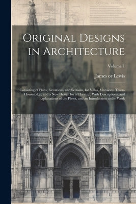 Original Designs in Architecture: Consisting of Plans, Elevations, and Sections, for Villas, Mansions, Town-houses, &c., and a New Design for a Theatr by Lewis, James 1750 or 51-1820