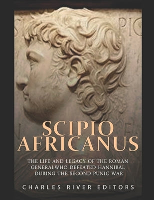 Scipio Africanus: The Life and Legacy of the Roman General Who Defeated Hannibal during the Second Punic War by Charles River