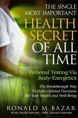 The Single Most Important Health Secret Of All Time: Personal Testing Via Body-Energetics: The Breakthrough Way To Make Optimal Decisions For Your Hea by Bazar, Ronald M.