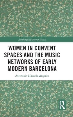 Women in Convent Spaces and the Music Networks of Early Modern Barcelona by Mazuela-Anguita, Ascensión