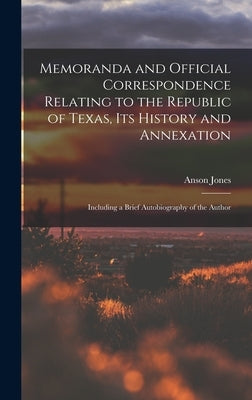 Memoranda and Official Correspondence Relating to the Republic of Texas, Its History and Annexation: Including a Brief Autobiography of the Author by Jones, Anson