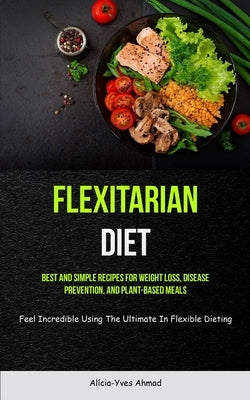 Flexitarian Diet: Best And Simple Recipes For Weight Loss, Disease Prevention, And Plant-based Meals (Feel Incredible Using The Ultimate by Ahmad, Alícia-Yves