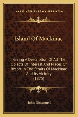 Island Of Mackinac: Giving A Description Of All The Objects Of Interest And Places Of Resort In The Straits Of Mackinac And Its Vicinity ( by Disturnell, John