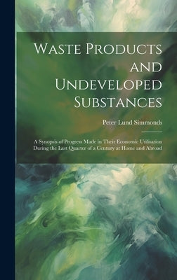 Waste Products and Undeveloped Substances: A Synopsis of Progress Made in Their Economic Utilisation During the Last Quarter of a Century at Home and by Simmonds, Peter Lund