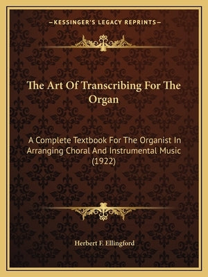 The Art Of Transcribing For The Organ: A Complete Textbook For The Organist In Arranging Choral And Instrumental Music (1922) by Ellingford, Herbert F.