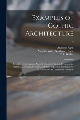 Examples of Gothic Architecture: Selected From Various Ancient Edifices in England: Consisting of Plans, Elevations, Sections, and Parts at Large: Acc by Pugin, Augustus 1762-1832