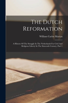 The Dutch Reformation: A History Of The Struggle In The Netherlands For Civil And Religious Liberty In The Sixteenth Century, Part 1 by Martyn, William Carlos